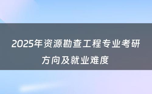 2025年资源勘查工程专业考研方向及就业难度 