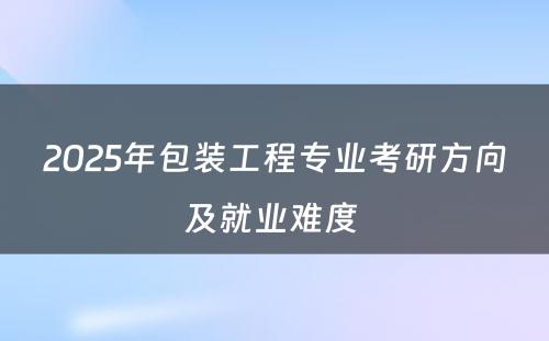 2025年包装工程专业考研方向及就业难度 