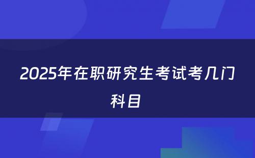 2025年在职研究生考试考几门科目 