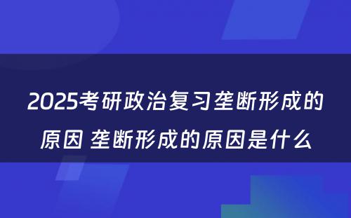 2025考研政治复习垄断形成的原因 垄断形成的原因是什么