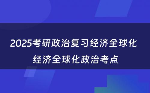 2025考研政治复习经济全球化 经济全球化政治考点