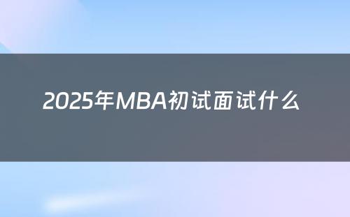 2025年MBA初试面试什么 