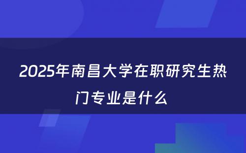 2025年南昌大学在职研究生热门专业是什么 