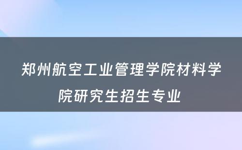 郑州航空工业管理学院材料学院研究生招生专业 