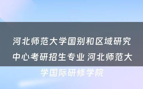 河北师范大学国别和区域研究中心考研招生专业 河北师范大学国际研修学院