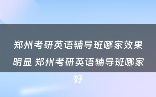 郑州考研英语辅导班哪家效果明显 郑州考研英语辅导班哪家好