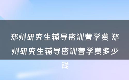 郑州研究生辅导密训营学费 郑州研究生辅导密训营学费多少钱