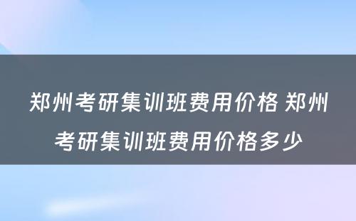 郑州考研集训班费用价格 郑州考研集训班费用价格多少