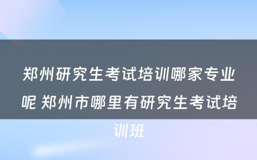 郑州研究生考试培训哪家专业呢 郑州市哪里有研究生考试培训班