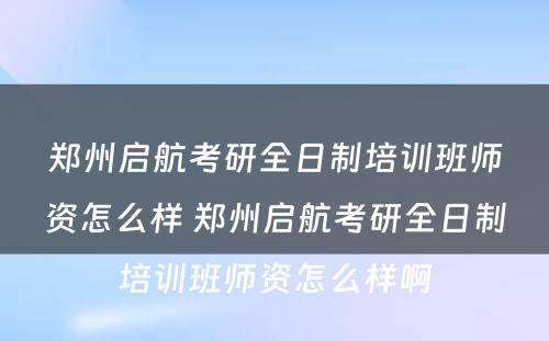 郑州启航考研全日制培训班师资怎么样 郑州启航考研全日制培训班师资怎么样啊