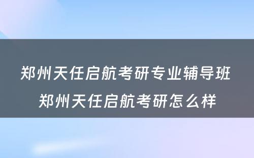 郑州天任启航考研专业辅导班 郑州天任启航考研怎么样