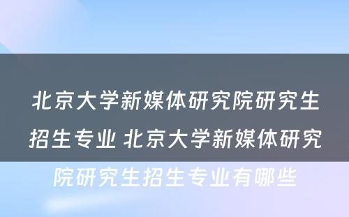 北京大学新媒体研究院研究生招生专业 北京大学新媒体研究院研究生招生专业有哪些