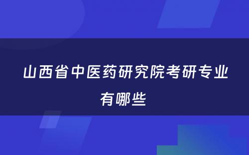 山西省中医药研究院考研专业有哪些 