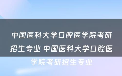 中国医科大学口腔医学院考研招生专业 中国医科大学口腔医学院考研招生专业