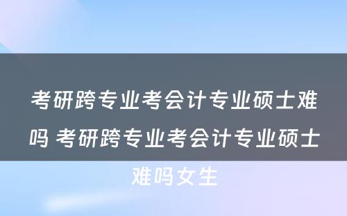 考研跨专业考会计专业硕士难吗 考研跨专业考会计专业硕士难吗女生