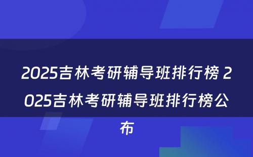 2025吉林考研辅导班排行榜 2025吉林考研辅导班排行榜公布