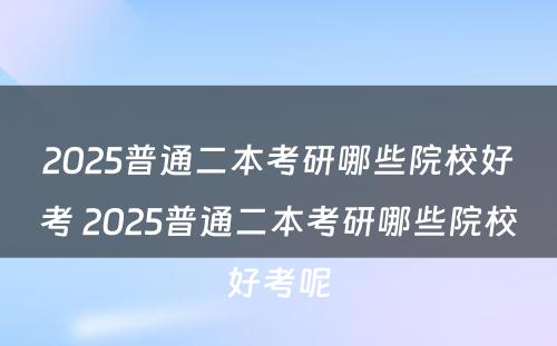 2025普通二本考研哪些院校好考 2025普通二本考研哪些院校好考呢