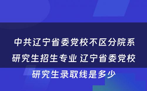 中共辽宁省委党校不区分院系研究生招生专业 辽宁省委党校研究生录取线是多少