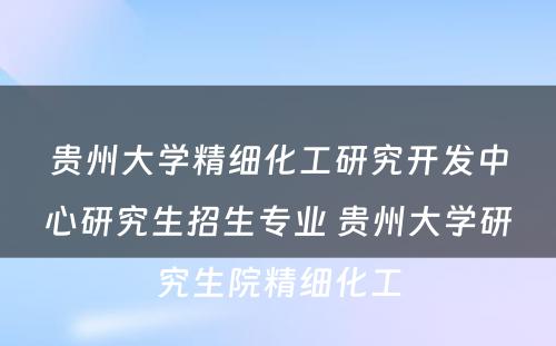 贵州大学精细化工研究开发中心研究生招生专业 贵州大学研究生院精细化工