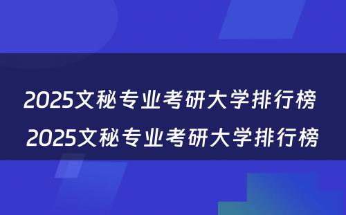 2025文秘专业考研大学排行榜 2025文秘专业考研大学排行榜