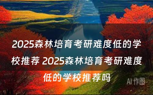 2025森林培育考研难度低的学校推荐 2025森林培育考研难度低的学校推荐吗