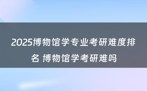 2025博物馆学专业考研难度排名 博物馆学考研难吗