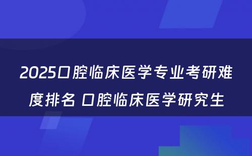 2025口腔临床医学专业考研难度排名 口腔临床医学研究生