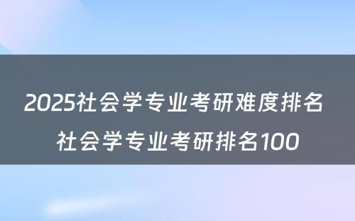 2025社会学专业考研难度排名 社会学专业考研排名100