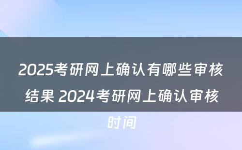 2025考研网上确认有哪些审核结果 2024考研网上确认审核时间