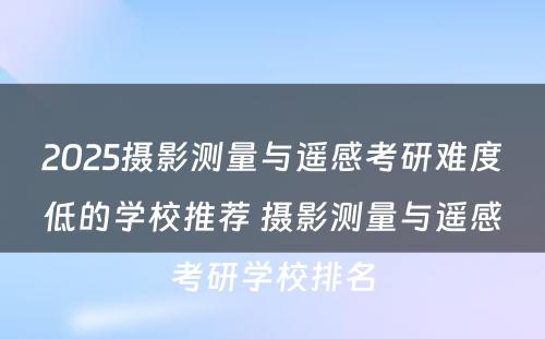 2025摄影测量与遥感考研难度低的学校推荐 摄影测量与遥感考研学校排名