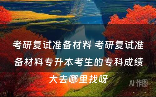 考研复试准备材料 考研复试准备材料专升本考生的专科成绩大去哪里找呀