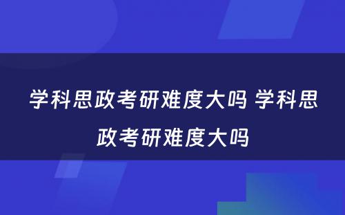 学科思政考研难度大吗 学科思政考研难度大吗