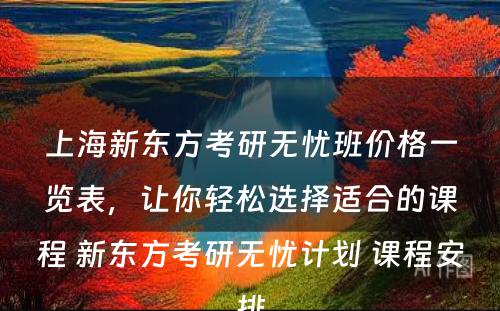 上海新东方考研无忧班价格一览表，让你轻松选择适合的课程 新东方考研无忧计划 课程安排