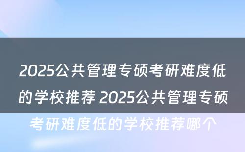 2025公共管理专硕考研难度低的学校推荐 2025公共管理专硕考研难度低的学校推荐哪个