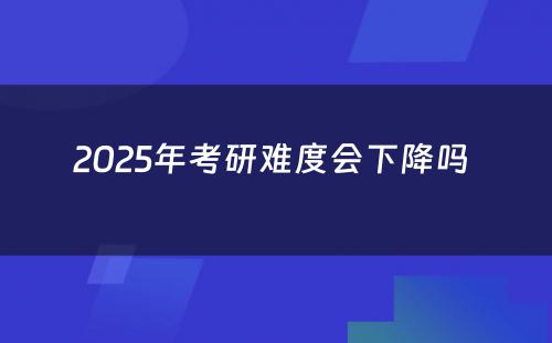 2025年考研难度会下降吗 