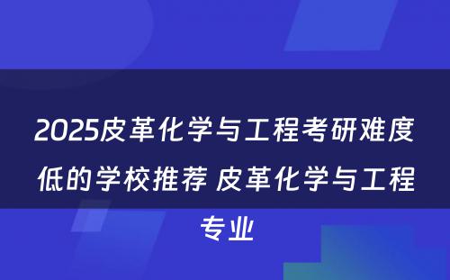 2025皮革化学与工程考研难度低的学校推荐 皮革化学与工程专业