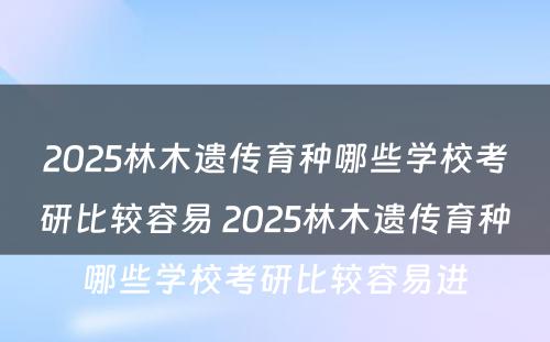 2025林木遗传育种哪些学校考研比较容易 2025林木遗传育种哪些学校考研比较容易进