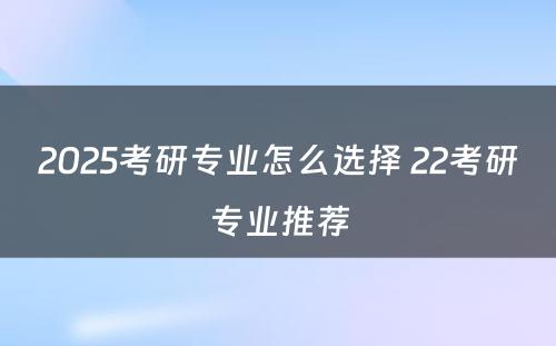 2025考研专业怎么选择 22考研专业推荐