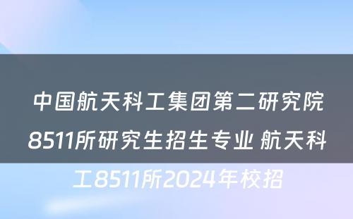 中国航天科工集团第二研究院8511所研究生招生专业 航天科工8511所2024年校招