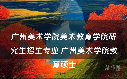 广州美术学院美术教育学院研究生招生专业 广州美术学院教育硕士