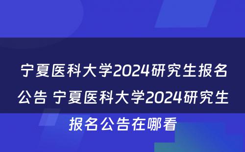 宁夏医科大学2024研究生报名公告 宁夏医科大学2024研究生报名公告在哪看