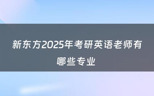 新东方2025年考研英语老师有哪些专业 