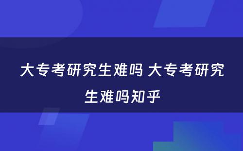 大专考研究生难吗 大专考研究生难吗知乎