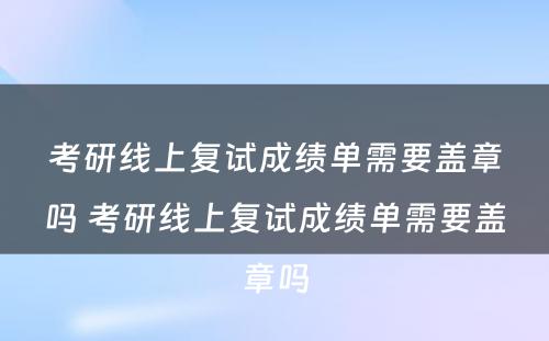 考研线上复试成绩单需要盖章吗 考研线上复试成绩单需要盖章吗