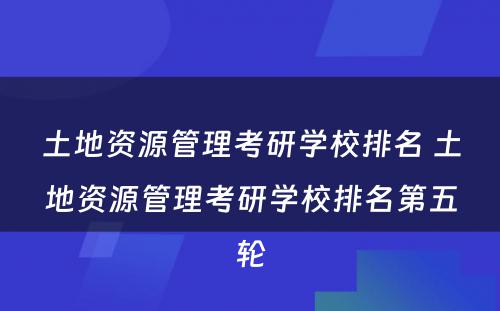 土地资源管理考研学校排名 土地资源管理考研学校排名第五轮