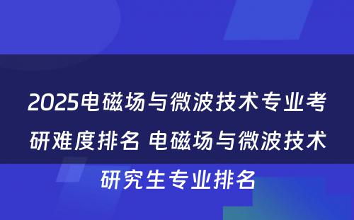 2025电磁场与微波技术专业考研难度排名 电磁场与微波技术研究生专业排名