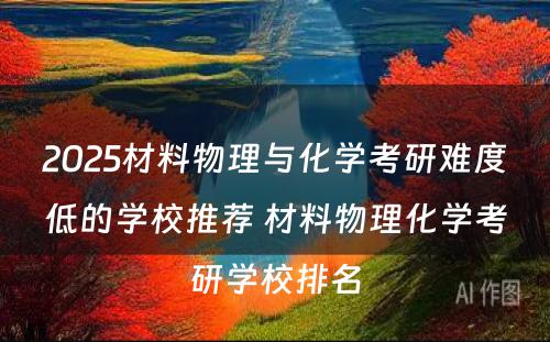 2025材料物理与化学考研难度低的学校推荐 材料物理化学考研学校排名