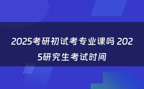 2025考研初试考专业课吗 2025研究生考试时间