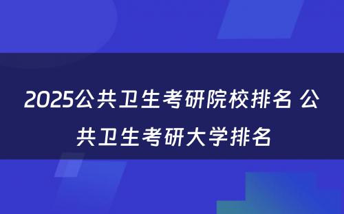 2025公共卫生考研院校排名 公共卫生考研大学排名