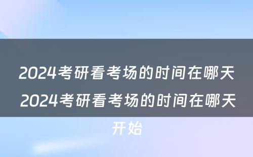 2024考研看考场的时间在哪天 2024考研看考场的时间在哪天开始